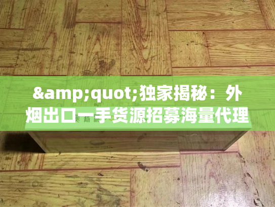 &quot;独家揭秘：外烟出口一手货源招募海量代理，市场机遇与挑战并存&quot;